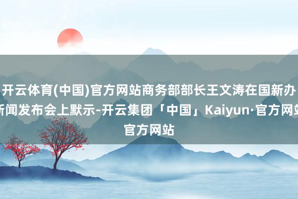 开云体育(中国)官方网站商务部部长王文涛在国新办新闻发布会上默示-开云集团「中国」Kaiyun·官方网站