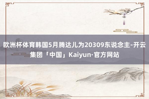 欧洲杯体育韩国5月腾达儿为20309东说念主-开云集团「中国」Kaiyun·官方网站
