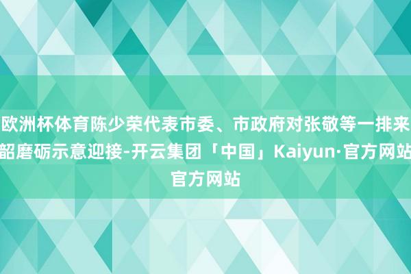 欧洲杯体育陈少荣代表市委、市政府对张敬等一排来韶磨砺示意迎接-开云集团「中国」Kaiyun·官方网站