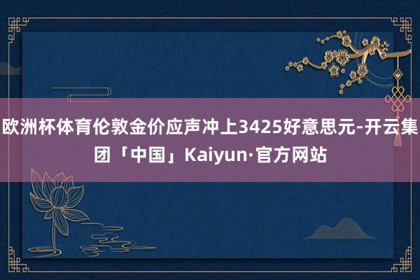 欧洲杯体育伦敦金价应声冲上3425好意思元-开云集团「中国」Kaiyun·官方网站