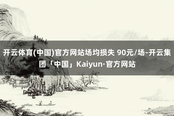 开云体育(中国)官方网站场均损失 90元/场-开云集团「中国」Kaiyun·官方网站
