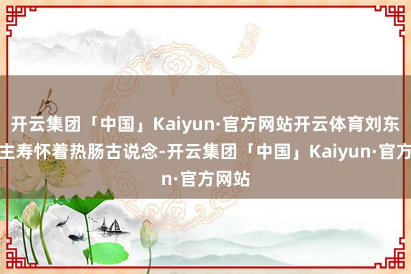 开云集团「中国」Kaiyun·官方网站开云体育刘东说念主寿怀着热肠古说念-开云集团「中国」Kaiyun·官方网站