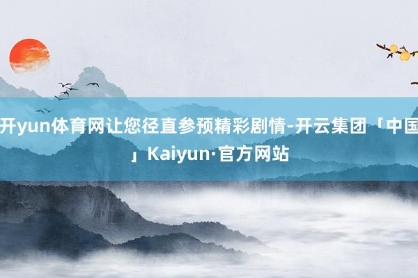 开yun体育网让您径直参预精彩剧情-开云集团「中国」Kaiyun·官方网站