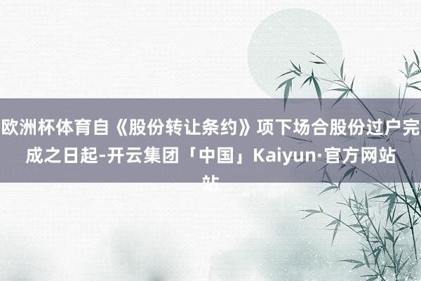 欧洲杯体育自《股份转让条约》项下场合股份过户完成之日起-开云集团「中国」Kaiyun·官方网站