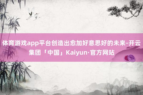 体育游戏app平台创造出愈加好意思好的未来-开云集团「中国」Kaiyun·官方网站