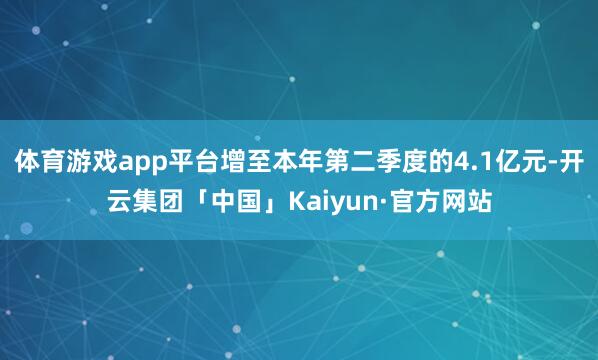 体育游戏app平台增至本年第二季度的4.1亿元-开云集团「中国」Kaiyun·官方网站