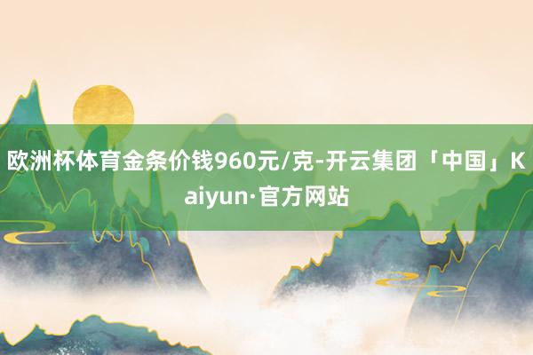 欧洲杯体育金条价钱960元/克-开云集团「中国」Kaiyun·官方网站