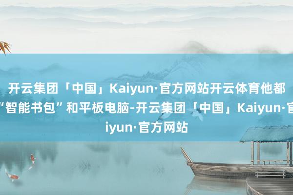 开云集团「中国」Kaiyun·官方网站开云体育他都会提起“智能书包”和平板电脑-开云集团「中国」Kaiyun·官方网站