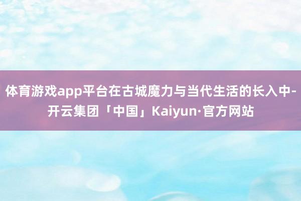体育游戏app平台在古城魔力与当代生活的长入中-开云集团「中国」Kaiyun·官方网站