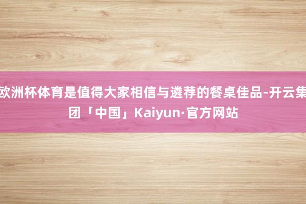 欧洲杯体育是值得大家相信与遴荐的餐桌佳品-开云集团「中国」Kaiyun·官方网站