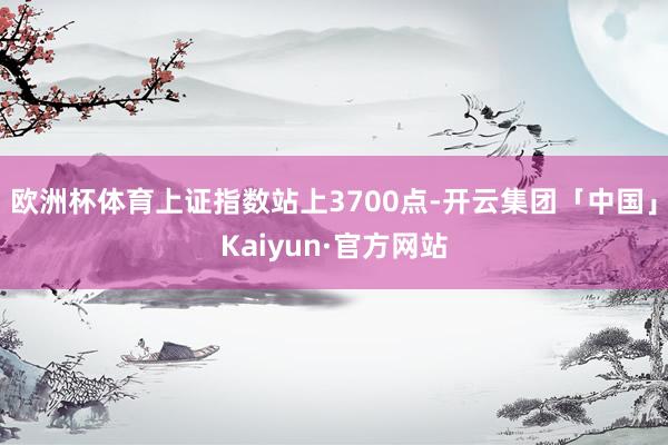 欧洲杯体育上证指数站上3700点-开云集团「中国」Kaiyun·官方网站